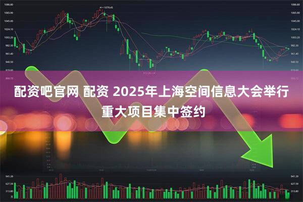 配资吧官网 配资 2025年上海空间信息大会举行 重大项目集中签约